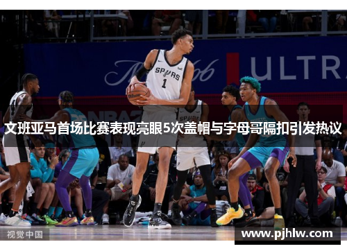 文班亚马首场比赛表现亮眼5次盖帽与字母哥隔扣引发热议